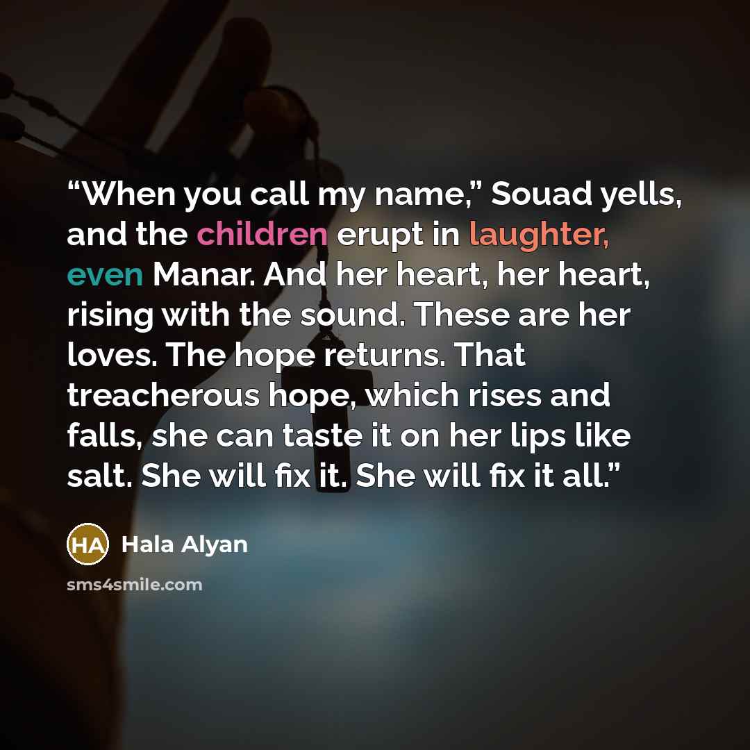 “When you call my name,” Souad yells, and the children erupt in laughter, even Manar. And her heart, her heart, rising with the sound. These are her loves. The hope returns. That treacherous hope, which rises and falls, she can taste it on her lips like salt. She will fix it. She will fix it all.” quote by Hala Alyan