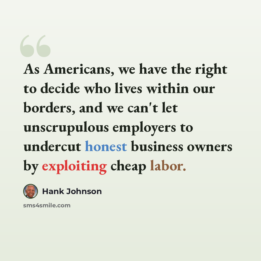 “As Americans, we have the right to decide who lives within our borders, and we can't let unscrupulous employers to undercut honest business owners by exploiting cheap labor.” quote by Hank Johnson