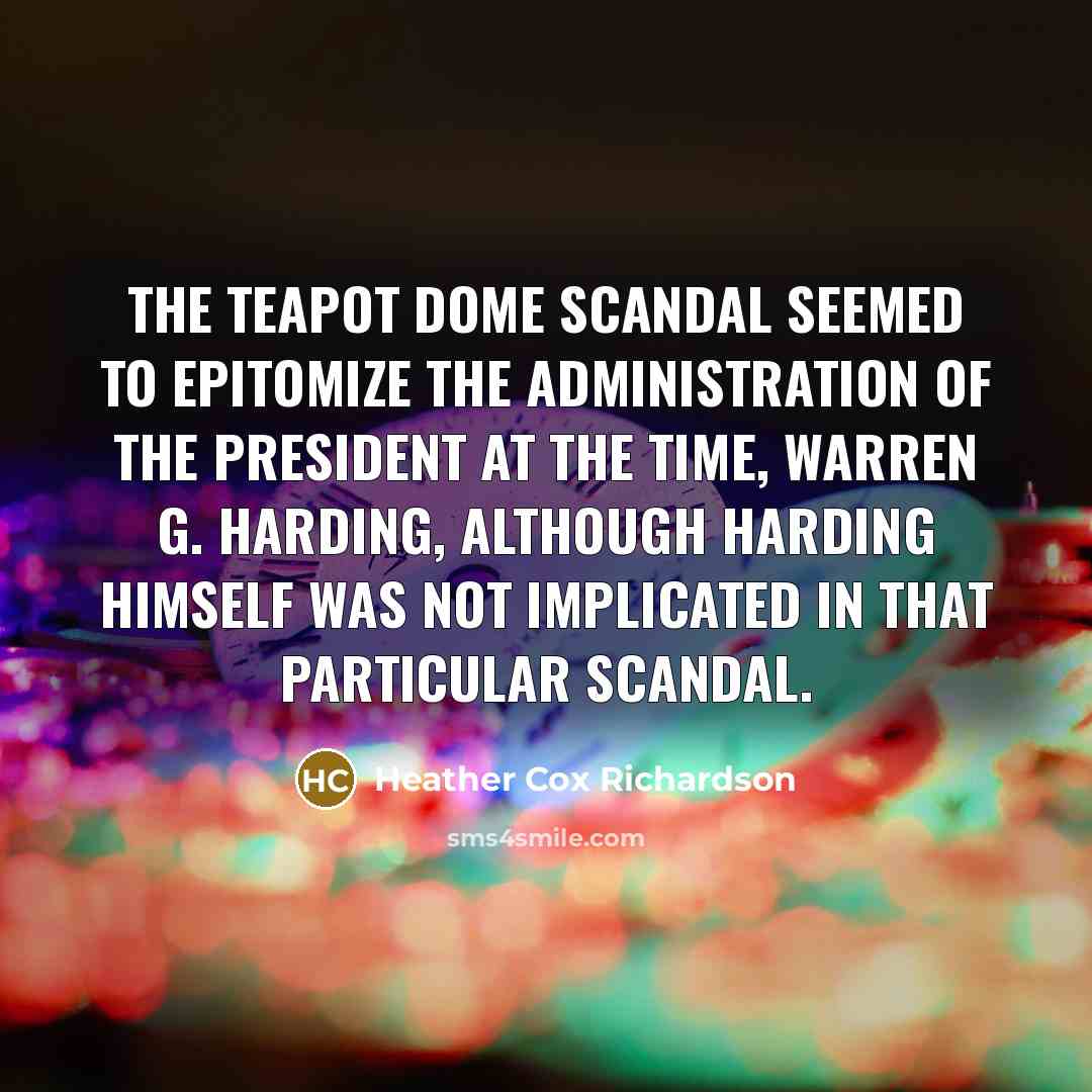 “The Teapot Dome scandal seemed to epitomize the administration of the president at the time, Warren G. Harding, although Harding himself was not implicated in that particular scandal.” quote by Heather Cox Richardson