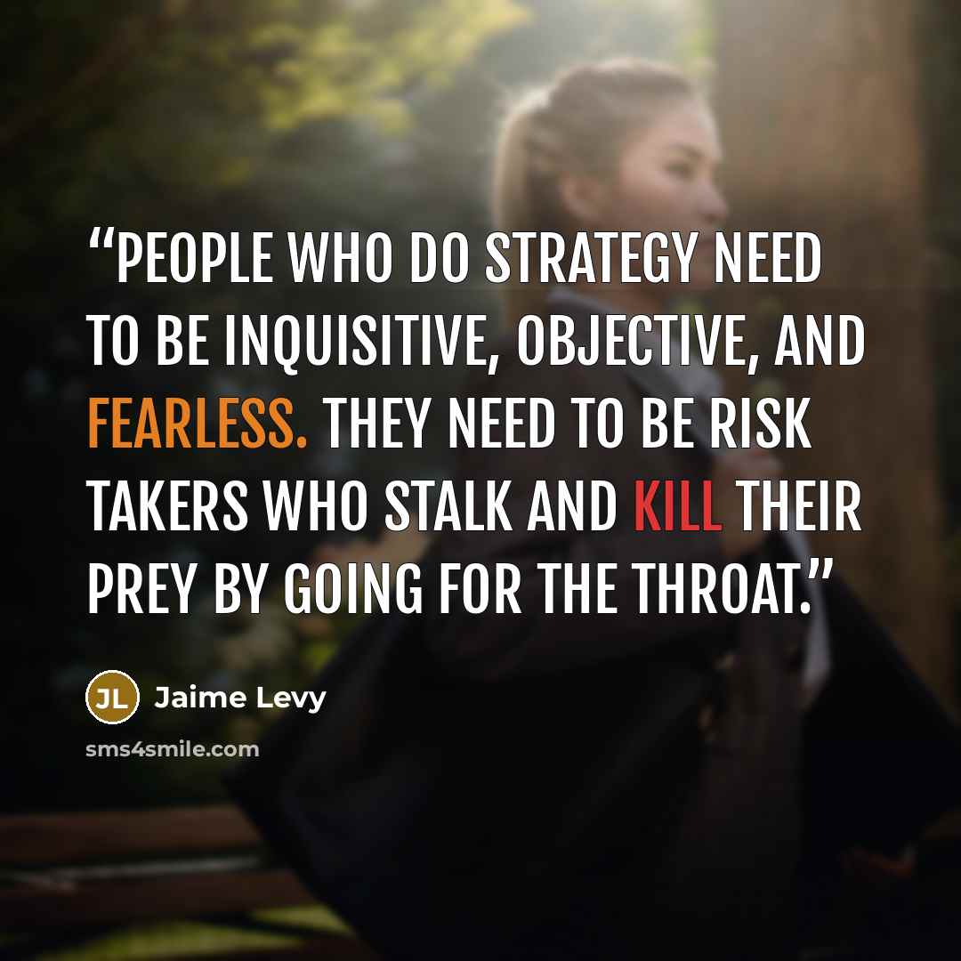 “People who do strategy need to be inquisitive, objective, and fearless. They need to be risk takers who stalk and kill their prey by going for the throat.” quote by Jaime Levy