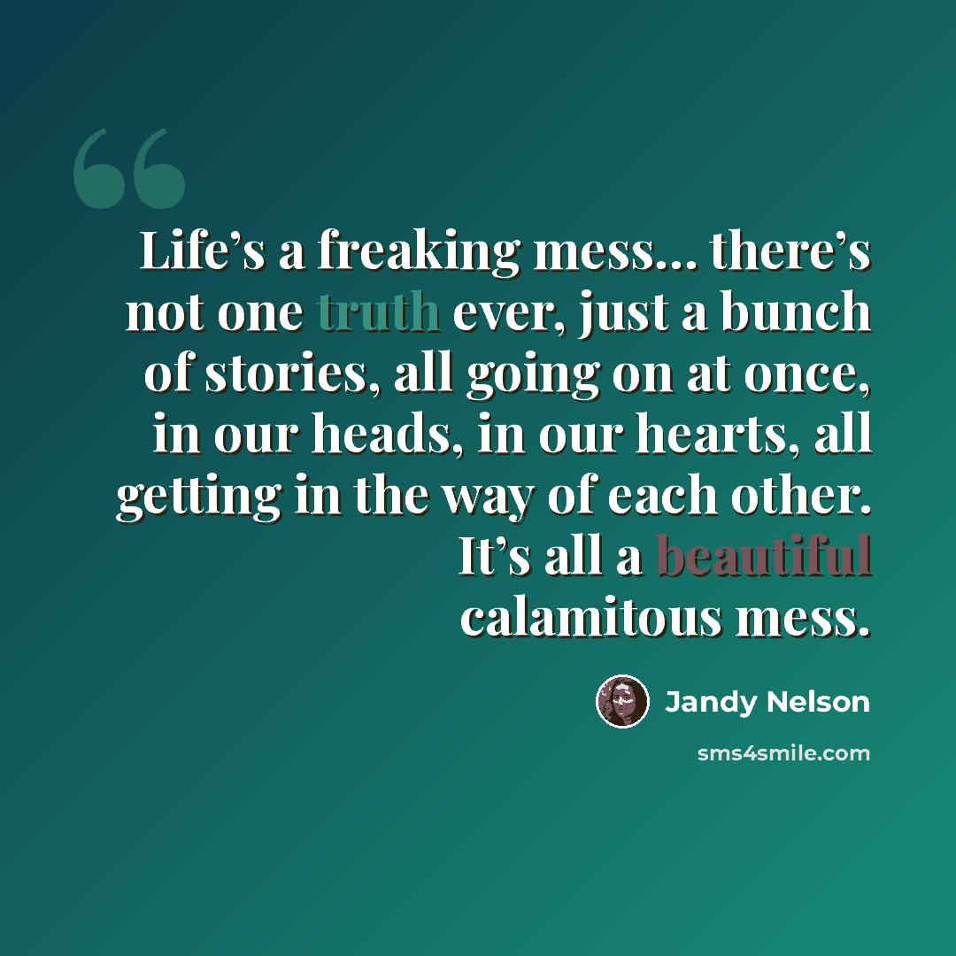 “Life’s a freaking mess… there’s not one truth ever, just a bunch of stories, all going on at once, in our heads, in our hearts, all getting in the way of each other. It’s all a beautiful calamitous mess.” quote by Jandy Nelson