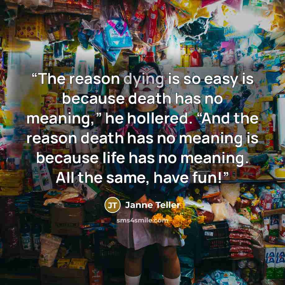 “The reason dying is so easy is because death has no meaning,” he hollered. “And the reason death has no meaning is because life has no meaning. All the same, have fun!” quote by Janne Teller