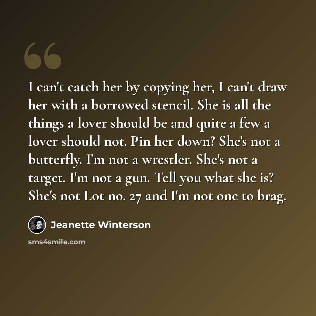 “I can't catch her by copying her, I can't draw her with a borrowed stencil. She is all the things a lover should be and quite a few a lover should not. Pin her down? She's not a butterfly. I'm not a wrestler. She's not a target. I'm not a gun. Tell you what she is? She's not Lot no. 27 and I'm not…” quote by Jeanette Winterson
