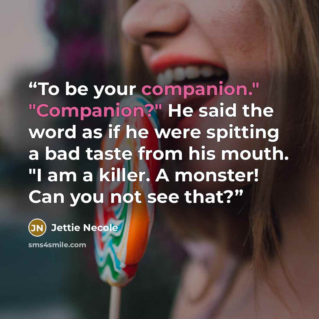 “To be your companion." "Companion?" He said the word as if he were spitting a bad taste from his mouth. "I am a killer. A monster! Can you not see that?” quote by Jettie Necole