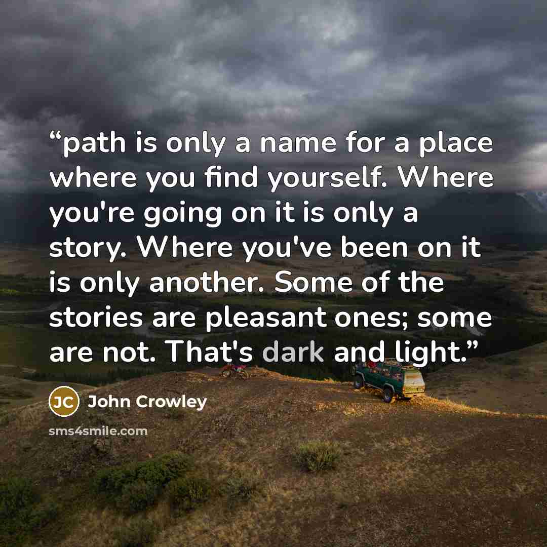 “path is only a name for a place where you find yourself. Where you're going on it is only a story. Where you've been on it is only another. Some of the stories are pleasant ones; some are not. That's dark and light.” quote by John Crowley