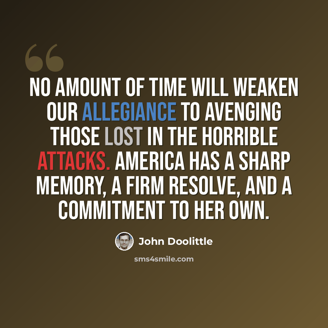 “No amount of time will weaken our allegiance to avenging those lost in the horrible attacks. America has a sharp memory, a firm resolve, and a commitment to her own.” quote by John Doolittle