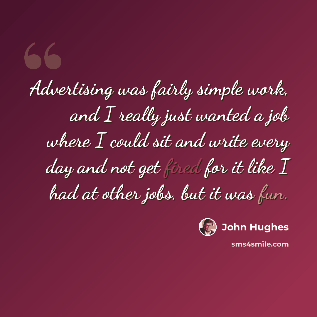 “Advertising was fairly simple work, and I really just wanted a job where I could sit and write every day and not get fired for it like I had at other jobs, but it was fun.” quote by John Hughes