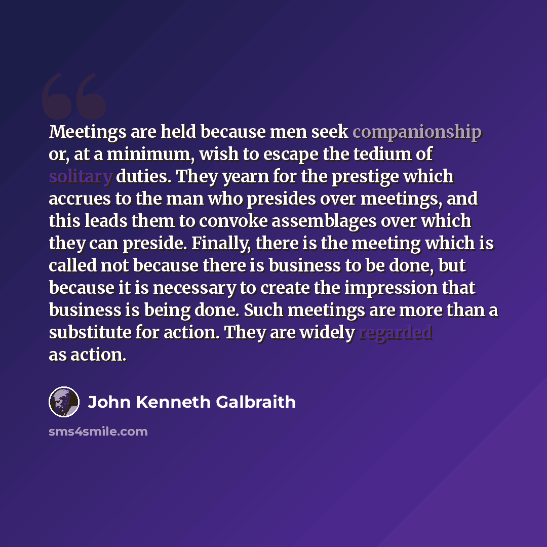 “Meetings are held because men seek companionship or, at a minimum, wish to escape the tedium of solitary duties. They yearn for the prestige which accrues to the man who presides over meetings, and this leads them to convoke assemblages over which they can preside. Finally, there is the meeting…” quote by John Kenneth Galbraith