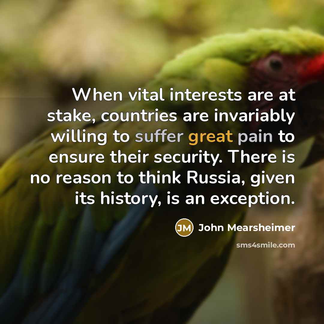 “When vital interests are at stake, countries are invariably willing to suffer great pain to ensure their security. There is no reason to think Russia, given its history, is an exception.” quote by John Mearsheimer