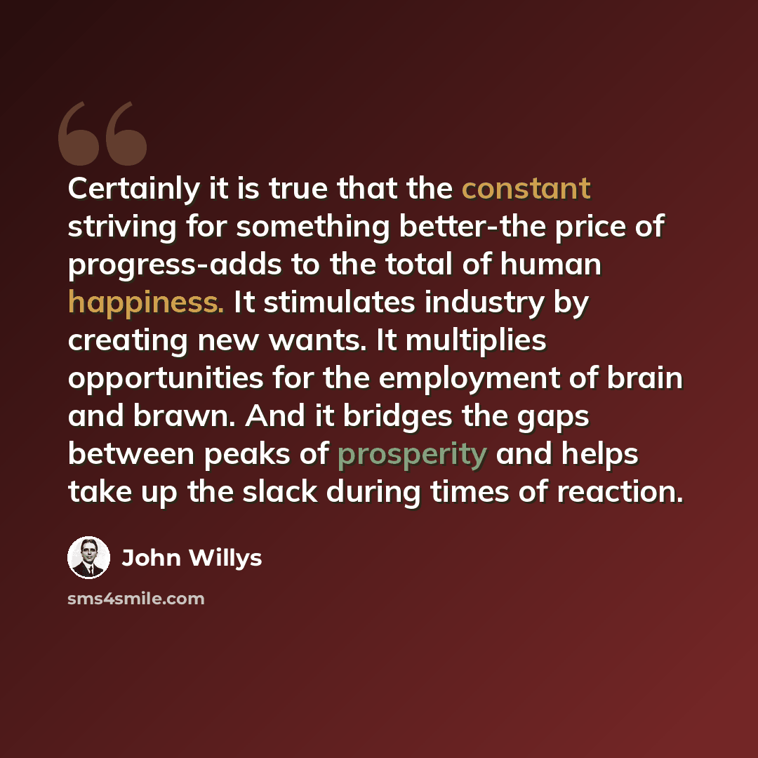 “Certainly it is true that the constant striving for something better-the price of progress-adds to the total of human happiness. It stimulates industry by creating new wants. It multiplies opportunities for the employment of brain and brawn. And it bridges the gaps between peaks of prosperity and…” quote by John Willys
