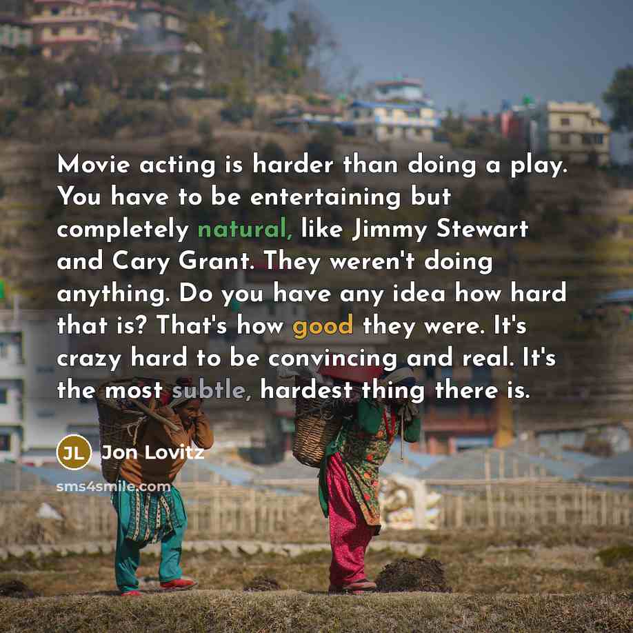 “Movie acting is harder than doing a play. You have to be entertaining but completely natural, like Jimmy Stewart and Cary Grant. They weren't doing anything. Do you have any idea how hard that is? That's how good they were. It's crazy hard to be convincing and real. It's the most subtle, hardest…” quote by Jon Lovitz