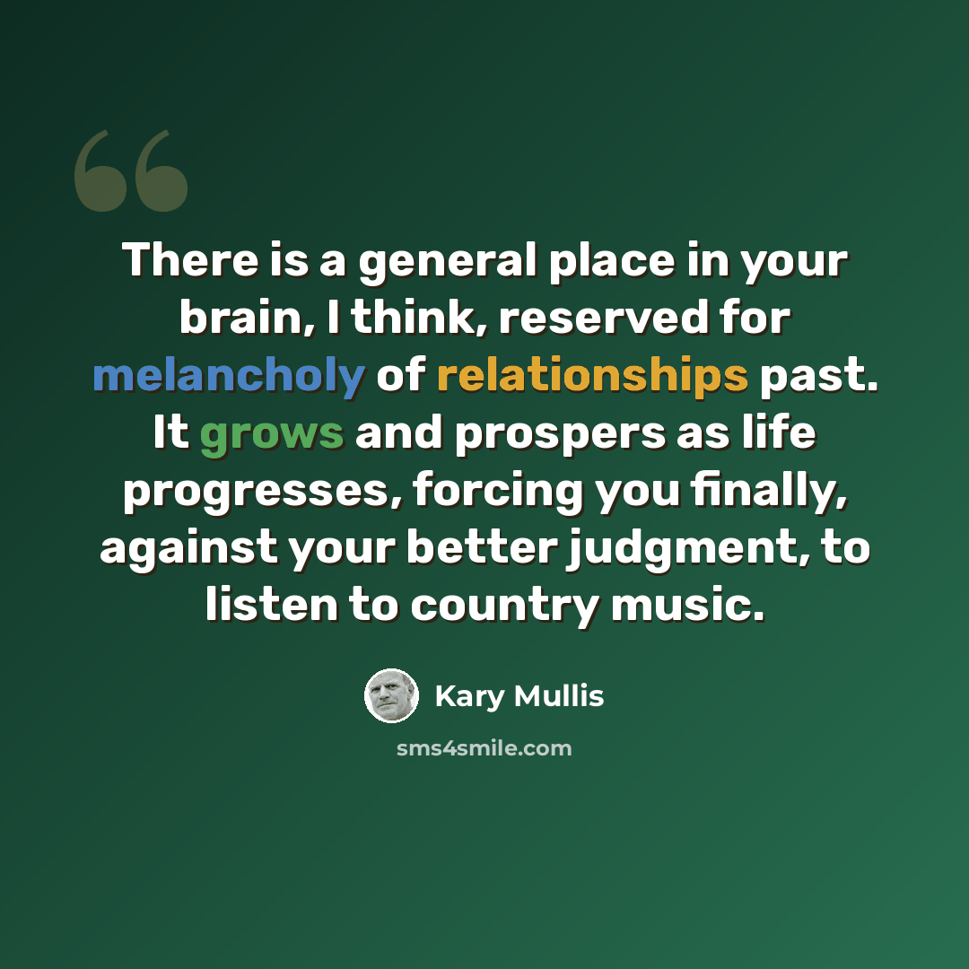 “There is a general place in your brain, I think, reserved for melancholy of relationships past. It grows and prospers as life progresses, forcing you finally, against your better judgment, to listen to country music.” quote by Kary Mullis