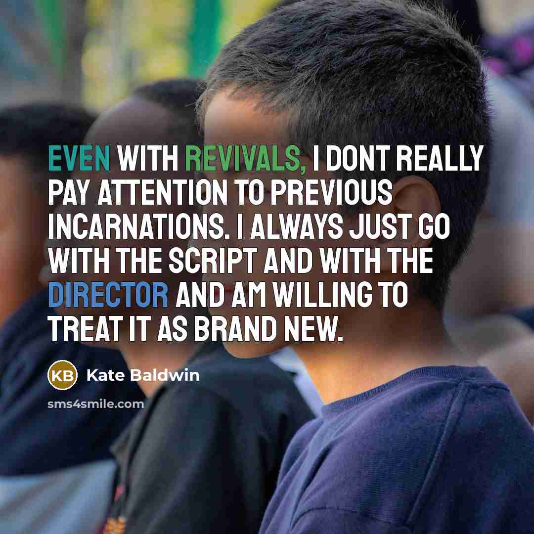 “Even with revivals, I dont really pay attention to previous incarnations. I always just go with the script and with the director and am willing to treat it as brand new.” quote by Kate Baldwin