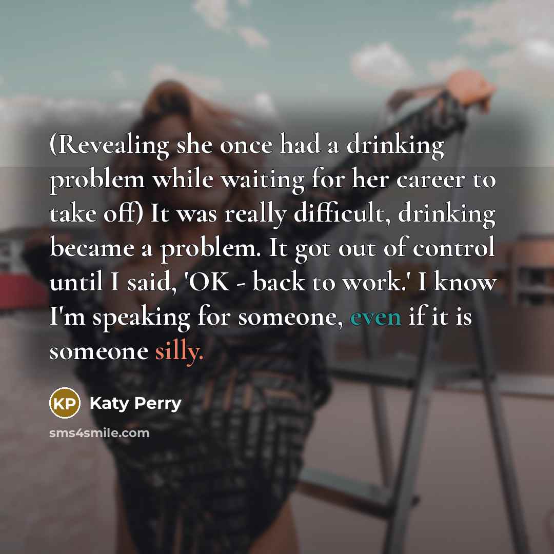 “(Revealing she once had a drinking problem while waiting for her career to take off) It was really difficult, drinking became a problem. It got out of control until I said, 'OK - back to work.' I know I'm speaking for someone, even if it is someone silly.” quote by Katy Perry