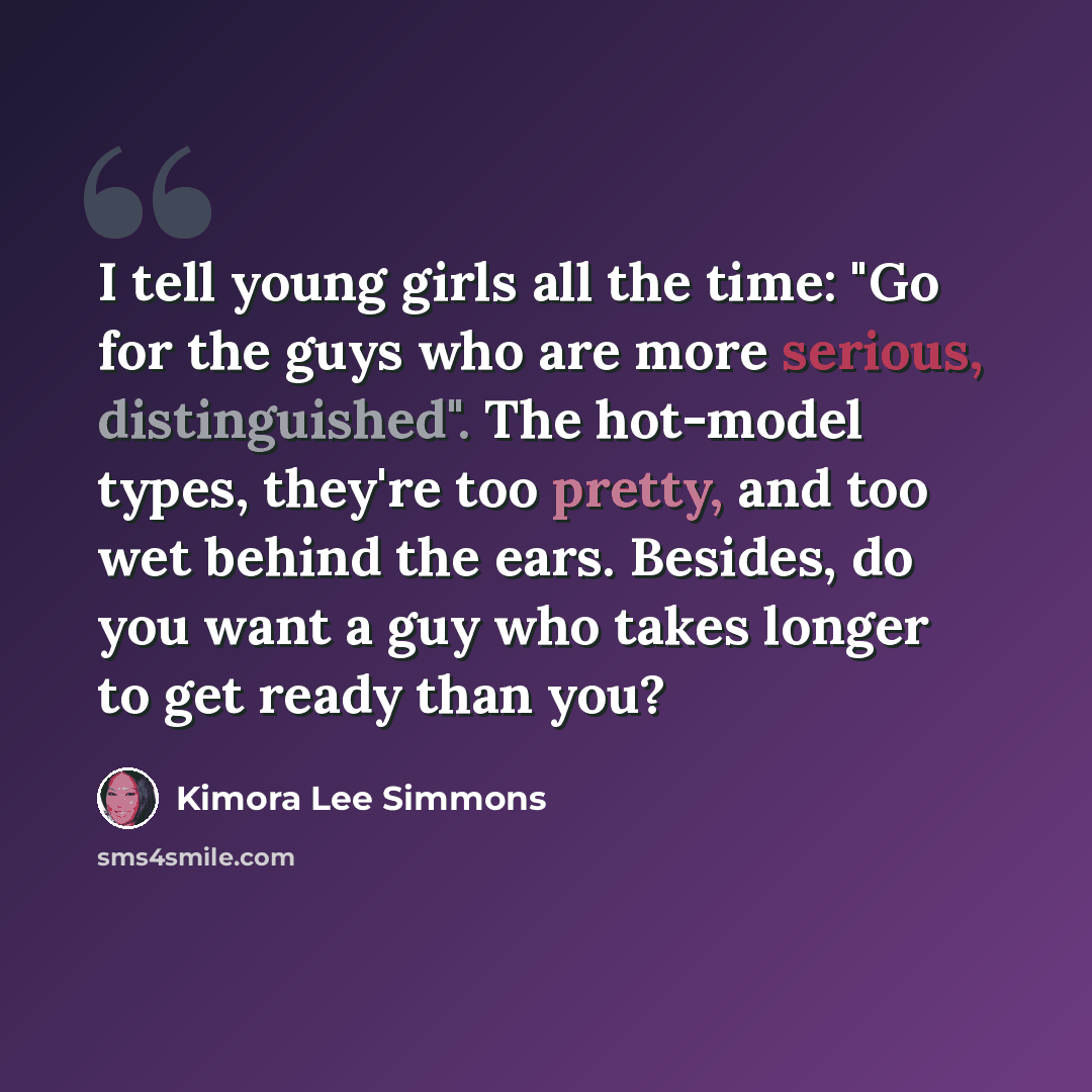 “I tell young girls all the time: "Go for the guys who are more serious, distinguished". The hot-model types, they're too pretty, and too wet behind the ears. Besides, do you want a guy who takes longer to get ready than you?” quote by Kimora Lee Simmons
