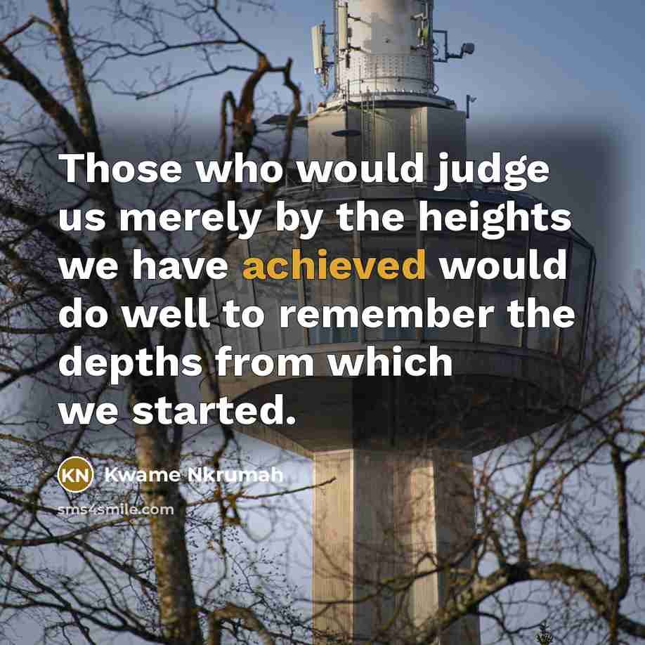 “Those who would judge us merely by the heights we have achieved would do well to remember the depths from which we started.” quote by Kwame Nkrumah