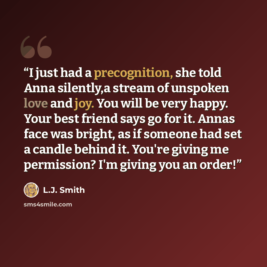 “I just had a precognition, she told Anna silently,a stream of unspoken love and joy. You will be very happy. Your best friend says go for it. Annas face was bright, as if someone had set a candle behind it. You're giving me permission? I'm giving you an order!” quote by L.J. Smith