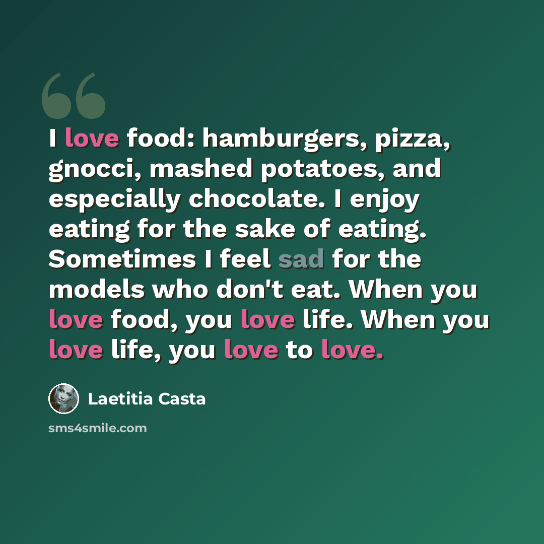 “I love food: hamburgers, pizza, gnocci, mashed potatoes, and especially chocolate. I enjoy eating for the sake of eating. Sometimes I feel sad for the models who don't eat. When you love food, you love life. When you love life, you love to love.” quote by Laetitia Casta