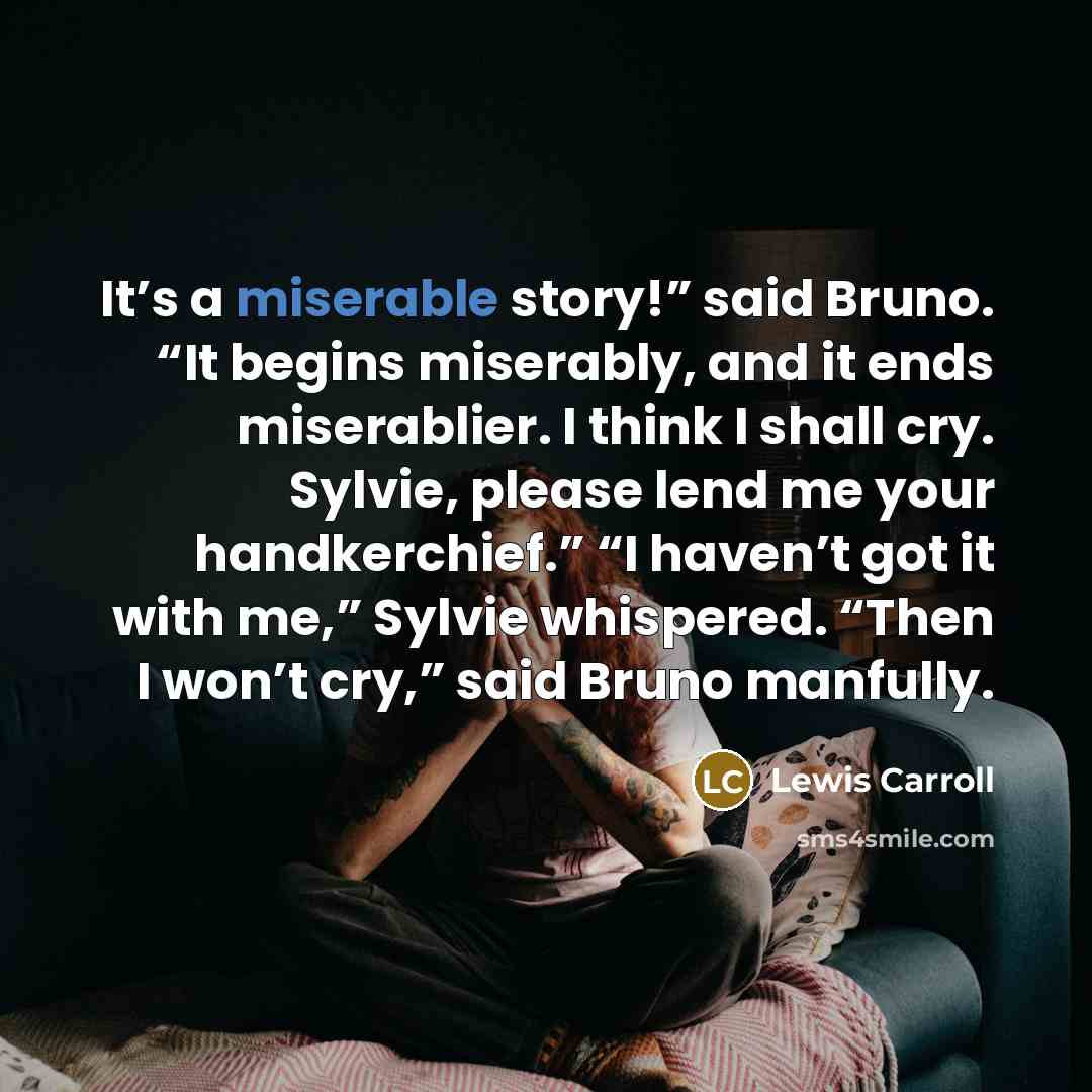 “It’s a miserable story!” said Bruno. “It begins miserably, and it ends miserablier. I think I shall cry. Sylvie, please lend me your handkerchief.” “I haven’t got it with me,” Sylvie whispered. “Then I won’t cry,” said Bruno manfully.” quote by Lewis Carroll