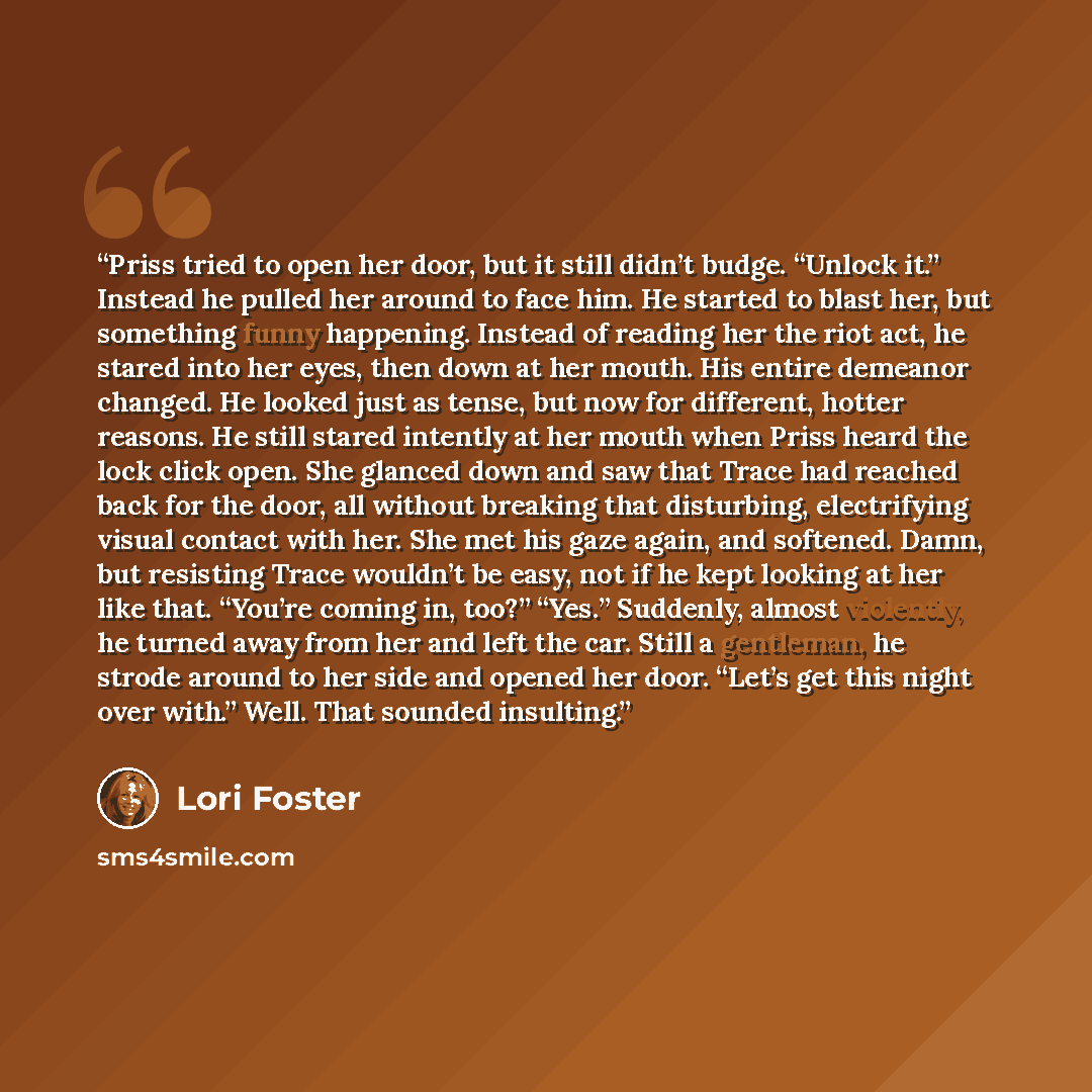“Priss tried to open her door, but it still didn’t budge. “Unlock it.” Instead he pulled her around to face him. He started to blast her, but something funny happening. Instead of reading her the riot act, he stared into her eyes, then down at her mouth. His entire demeanor changed. He looked just…” quote by Lori Foster