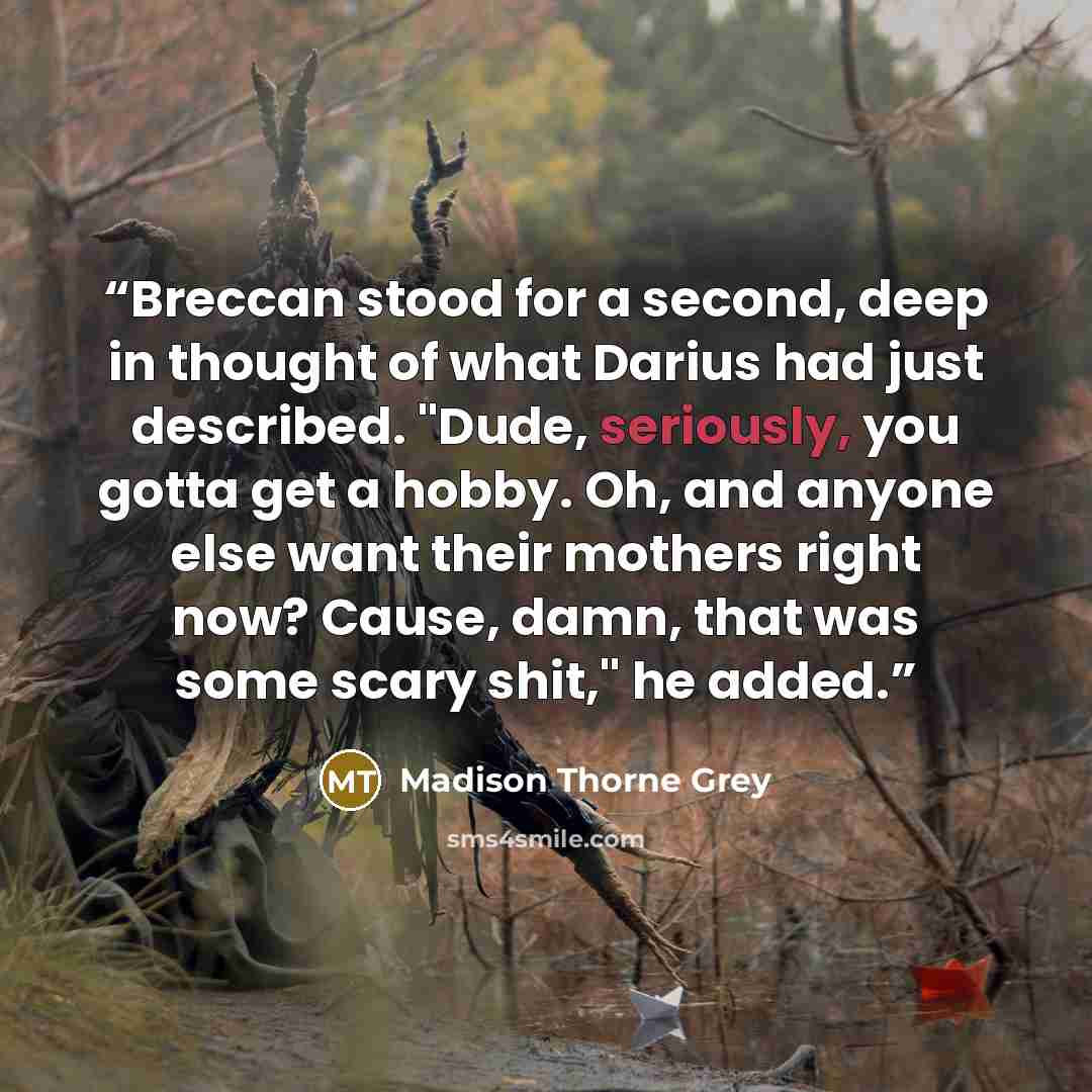 “Breccan stood for a second, deep in thought of what Darius had just described. "Dude, seriously, you gotta get a hobby. Oh, and anyone else want their mothers right now? Cause, damn, that was some scary shit," he added.” quote by Madison Thorne Grey
