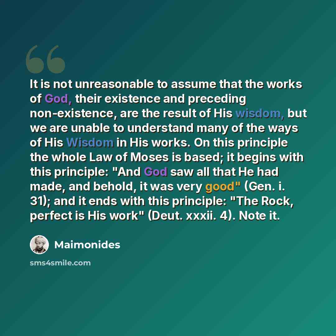 “It is not unreasonable to assume that the works of God, their existence and preceding non-existence, are the result of His wisdom, but we are unable to understand many of the ways of His Wisdom in His works. On this principle the whole Law of Moses is based; it begins with this principle: "And God…” quote by Maimonides