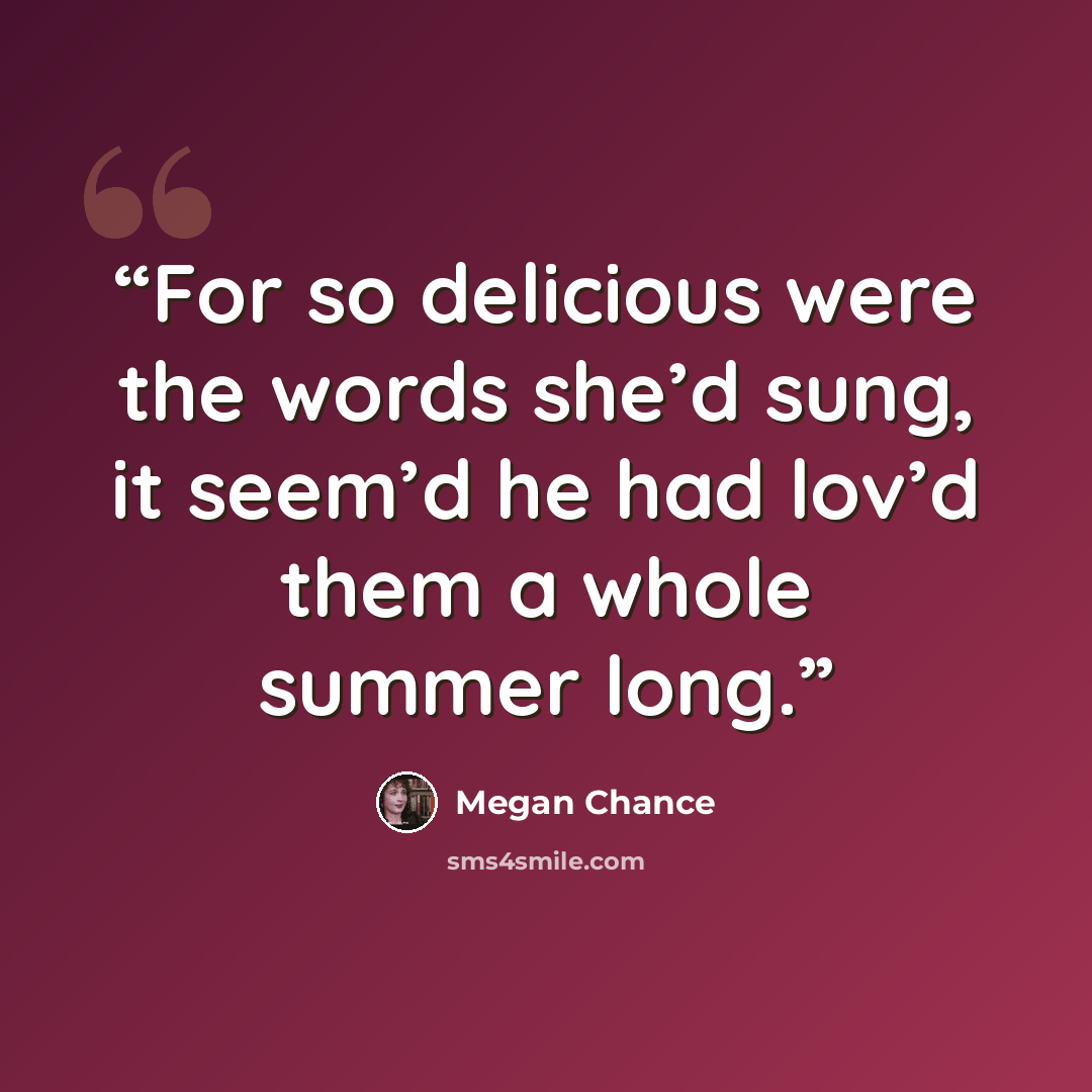 “For so delicious were the words she’d sung, it seem’d he had lov’d them a whole summer long.” quote by Megan Chance
