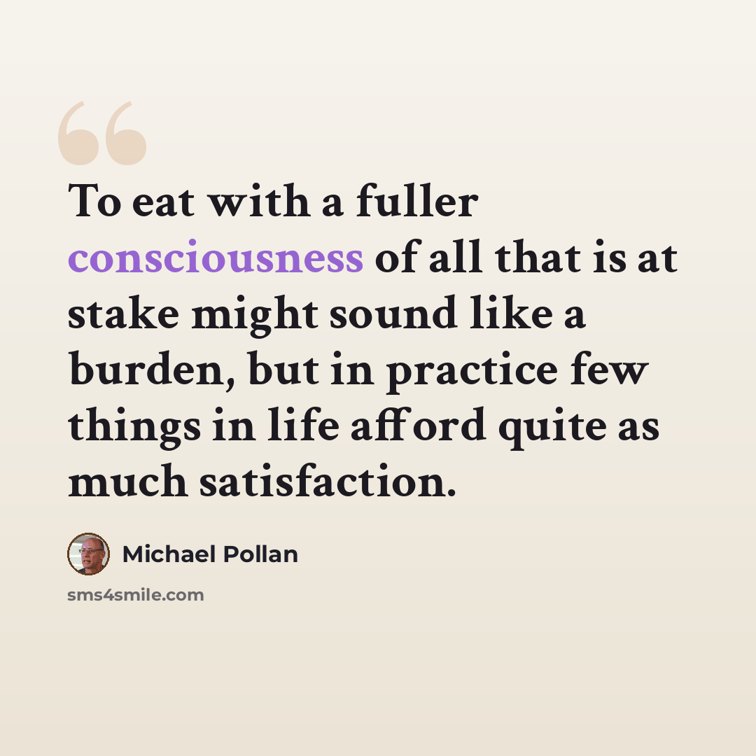 “To eat with a fuller consciousness of all that is at stake might sound like a burden, but in practice few things in life afford quite as much satisfaction.” quote by Michael Pollan