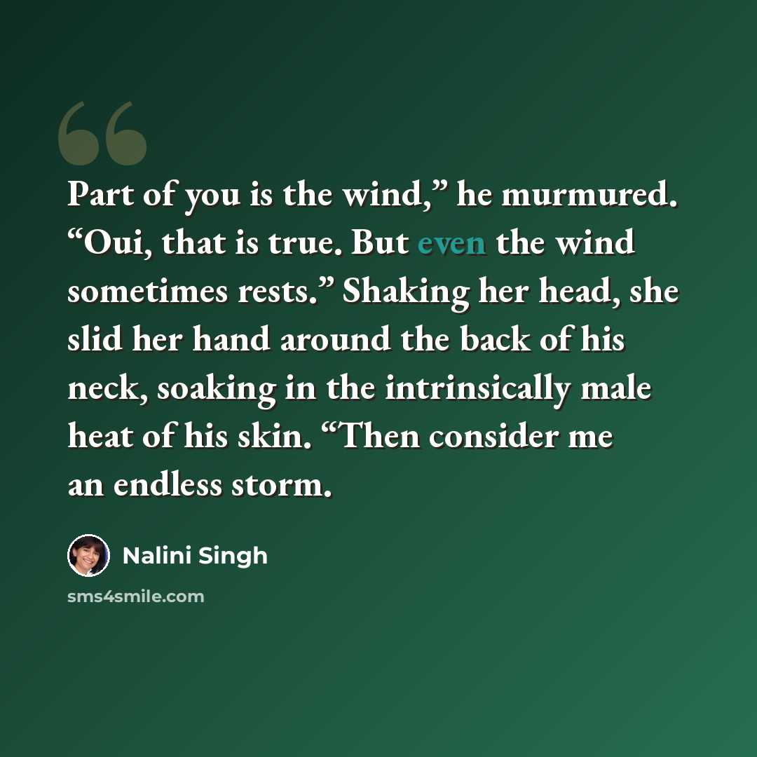 “Part of you is the wind,” he murmured. “Oui, that is true. But even the wind sometimes rests.” Shaking her head, she slid her hand around the back of his neck, soaking in the intrinsically male heat of his skin. “Then consider me an endless storm.” quote by Nalini Singh