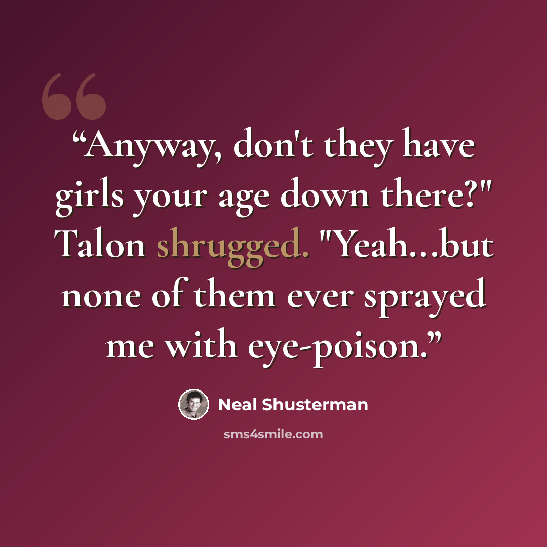 “Anyway, don't they have girls your age down there?" Talon shrugged. "Yeah...but none of them ever sprayed me with eye-poison.” quote by Neal Shusterman