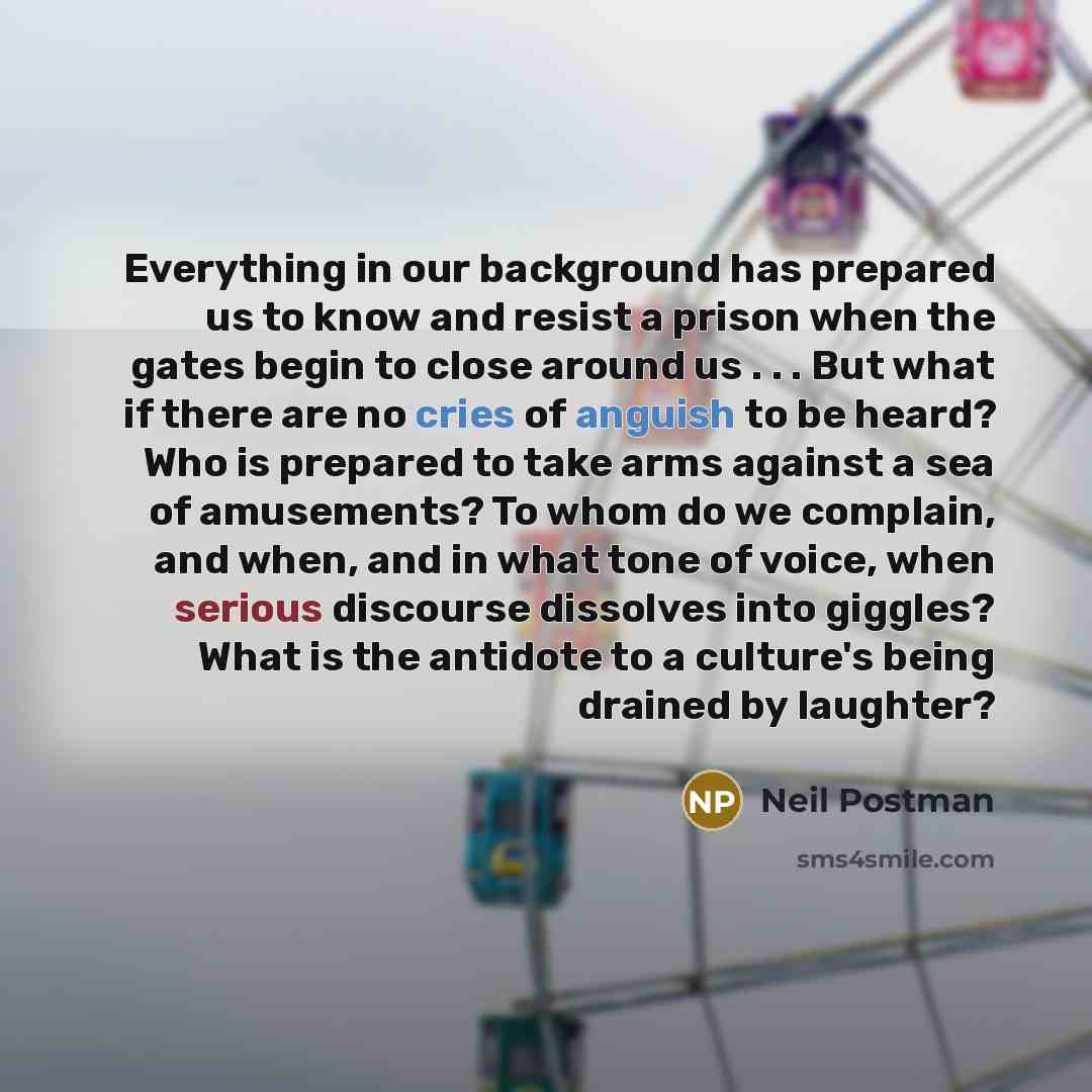 “Everything in our background has prepared us to know and resist a prison when the gates begin to close around us . . . But what if there are no cries of anguish to be heard? Who is prepared to take arms against a sea of amusements? To whom do we complain, and when, and in what tone of voice, when…” quote by Neil Postman