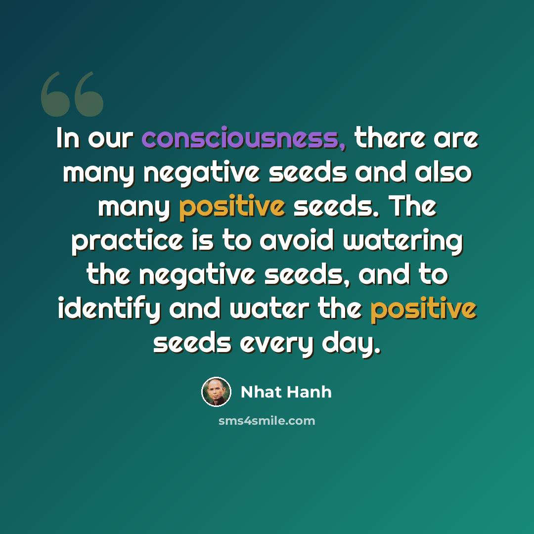 “In our consciousness, there are many negative seeds and also many positive seeds. The practice is to avoid watering the negative seeds, and to identify and water the positive seeds every day.” quote by Nhat Hanh