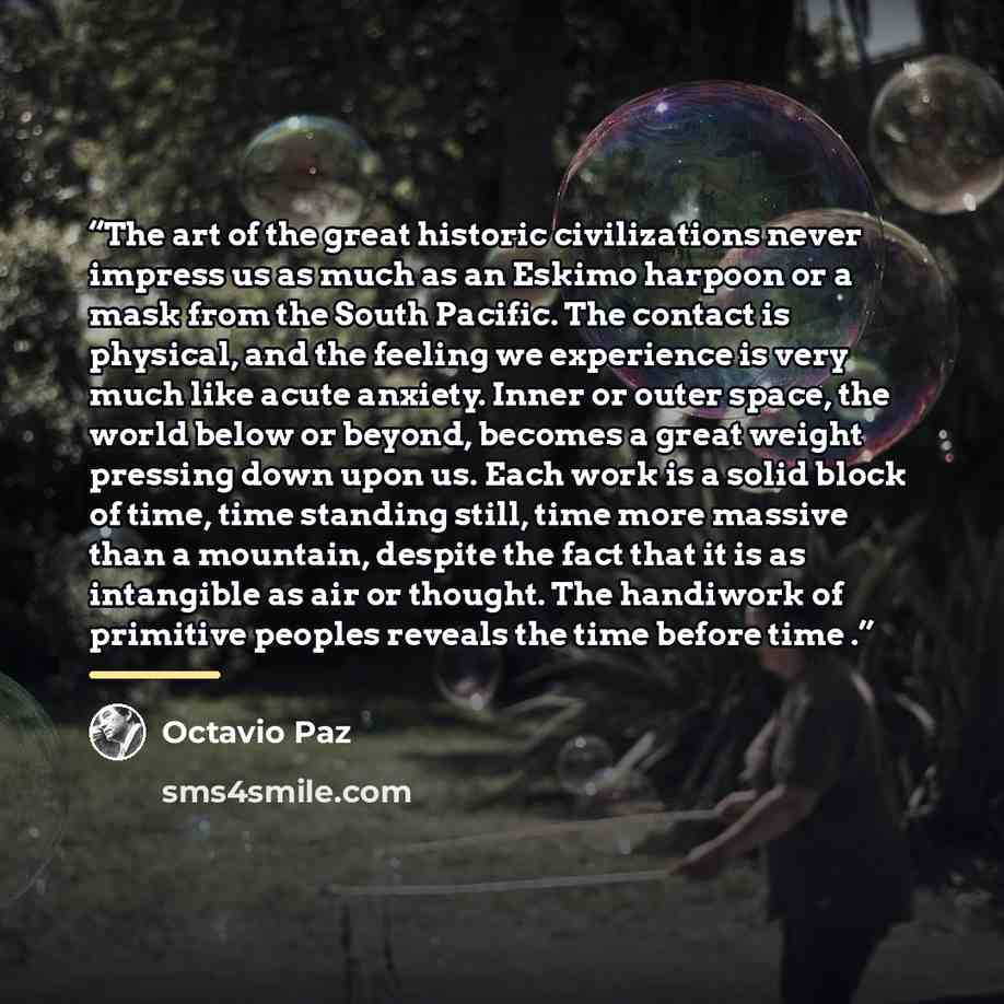 “The art of the great historic civilizations never impress us as much as an Eskimo harpoon or a mask from the South Pacific. The contact is physical, and the feeling we experience is very much like acute anxiety. Inner or outer space, the world below or beyond, becomes a great weight pressing down…” quote by Octavio Paz