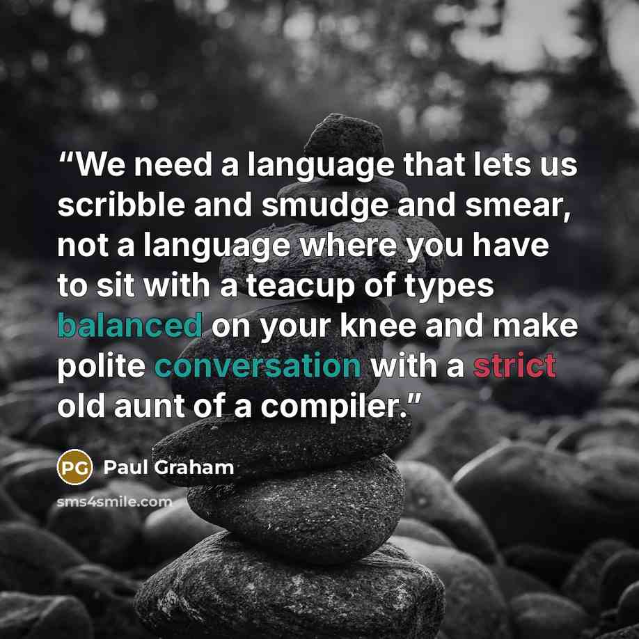 “We need a language that lets us scribble and smudge and smear, not a language where you have to sit with a teacup of types balanced on your knee and make polite conversation with a strict old aunt of a compiler.” quote by Paul Graham