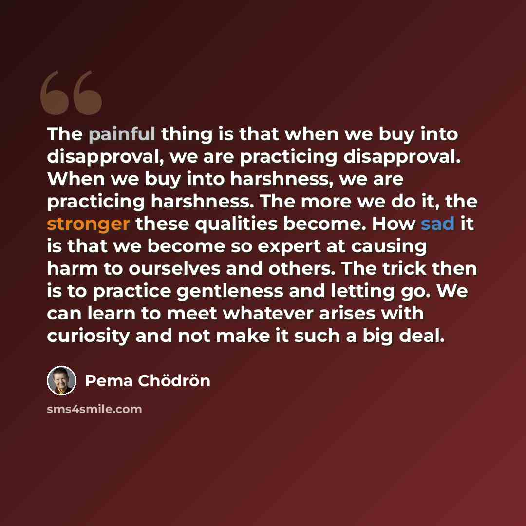 “The painful thing is that when we buy into disapproval, we are practicing disapproval. When we buy into harshness, we are practicing harshness. The more we do it, the stronger these qualities become. How sad it is that we become so expert at causing harm to ourselves and others. The trick then is…” quote by Pema Chodron
