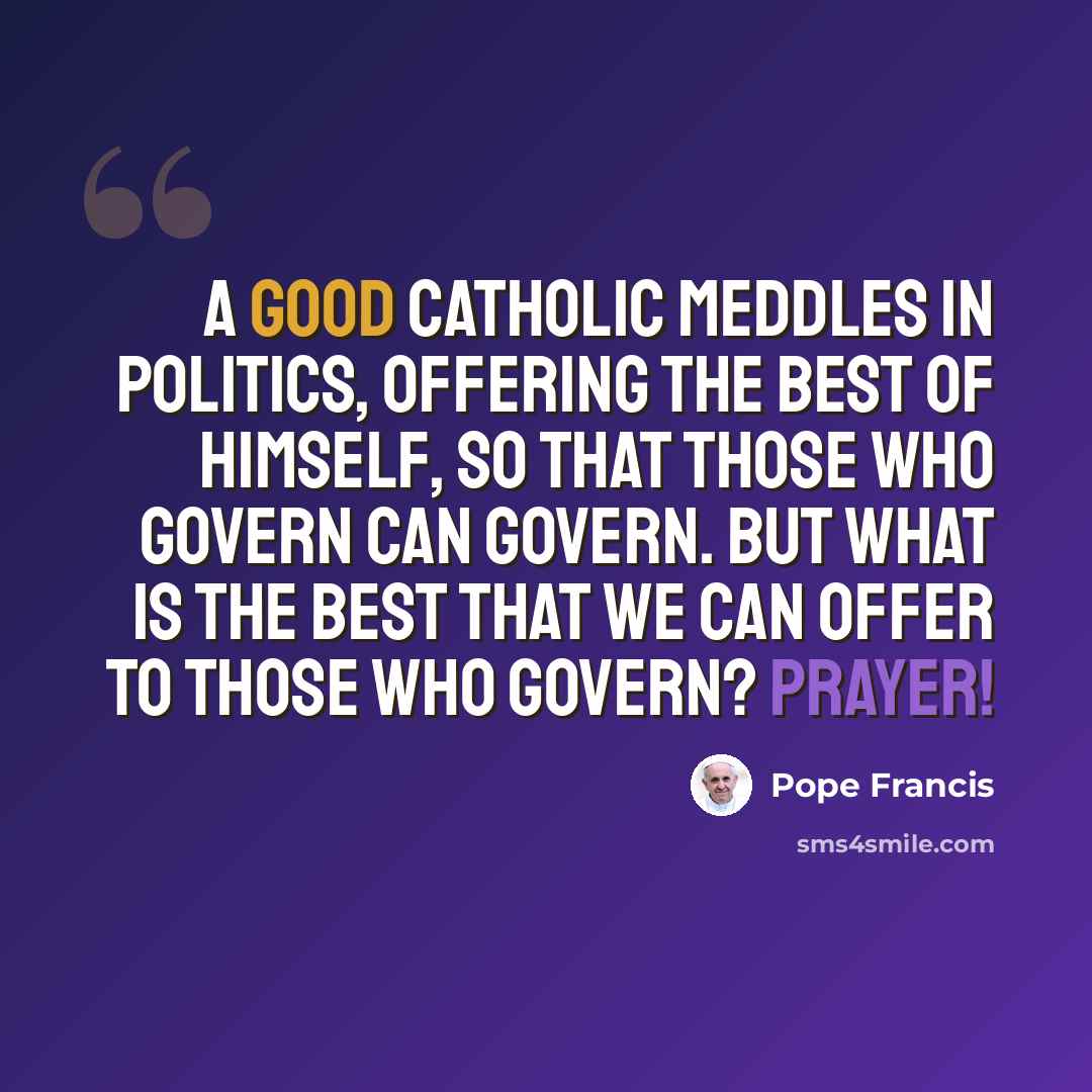 “A good Catholic meddles in politics, offering the best of himself, so that those who govern can govern. But what is the best that we can offer to those who govern? Prayer!” quote by Pope Francis