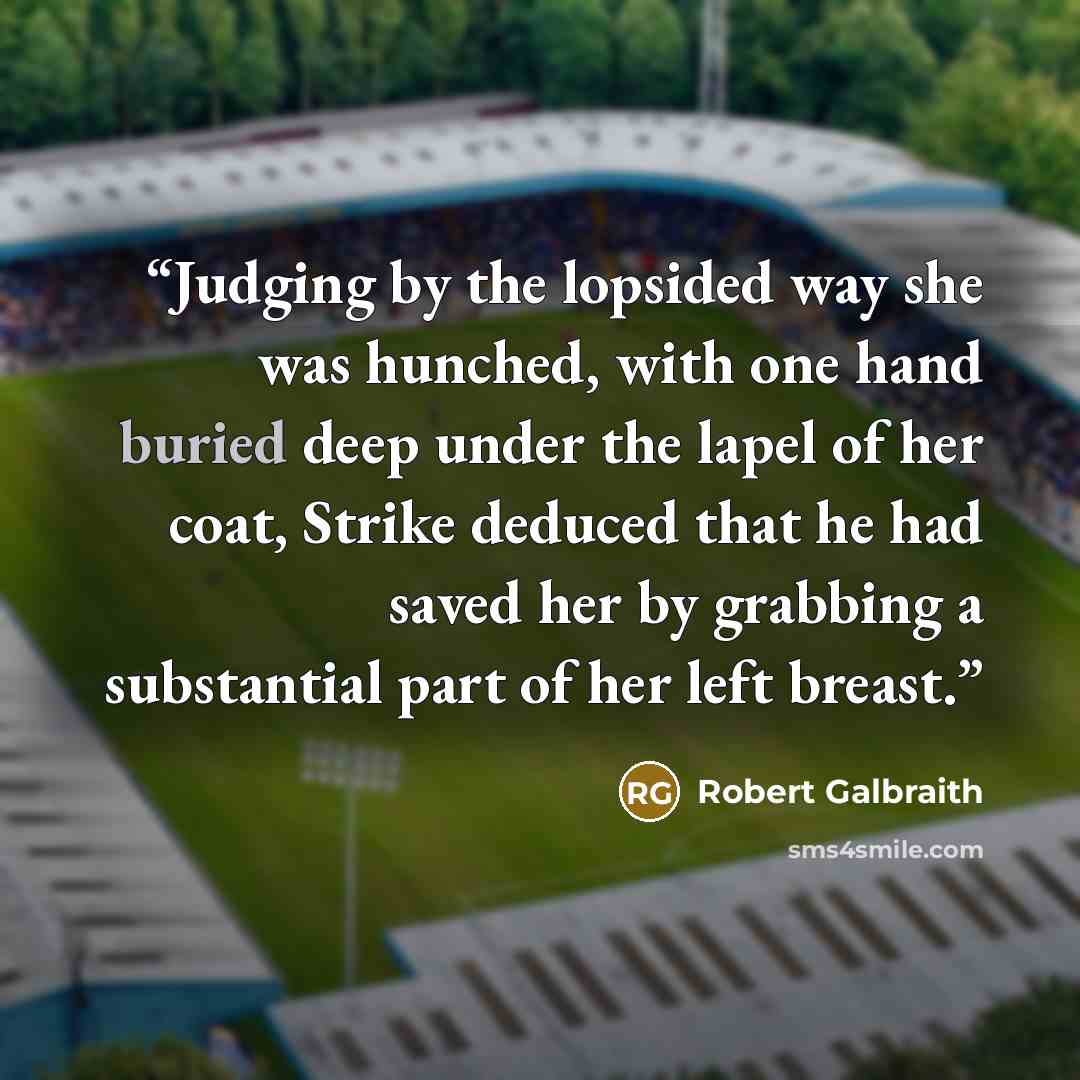 “Judging by the lopsided way she was hunched, with one hand buried deep under the lapel of her coat, Strike deduced that he had saved her by grabbing a substantial part of her left breast.” quote by Robert Galbraith