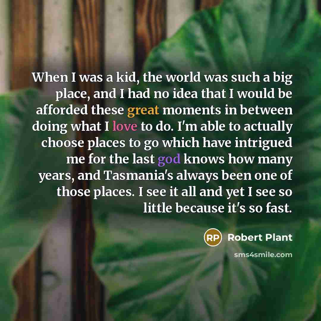 “When I was a kid, the world was such a big place, and I had no idea that I would be afforded these great moments in between doing what I love to do. I'm able to actually choose places to go which have intrigued me for the last god knows how many years, and Tasmania's always been one of those…” quote by Robert Plant