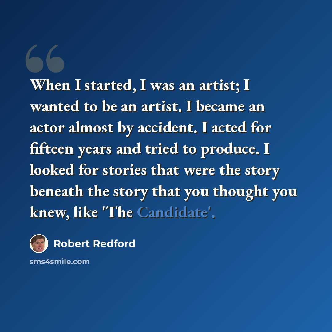 “When I started, I was an artist; I wanted to be an artist. I became an actor almost by accident. I acted for fifteen years and tried to produce. I looked for stories that were the story beneath the story that you thought you knew, like 'The Candidate'.” quote by Robert Redford