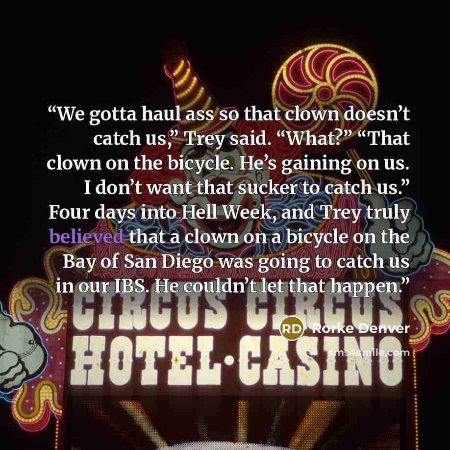 “We gotta haul ass so that clown doesn’t catch us,” Trey said. “What?” “That clown on the bicycle. He’s gaining on us. I don’t want that sucker to catch us.” Four days into Hell Week, and Trey truly believed that a clown on a bicycle on the Bay of San Diego was going to catch us in our IBS. He…” quote by Rorke Denver