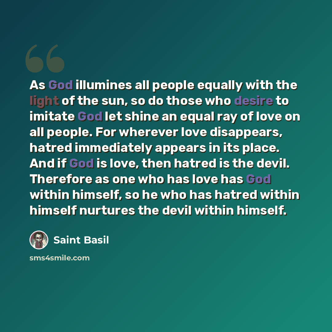 “As God illumines all people equally with the light of the sun, so do those who desire to imitate God let shine an equal ray of love on all people. For wherever love disappears, hatred immediately appears in its place. And if God is love, then hatred is the devil. Therefore as one who has love has…” quote by Saint Basil