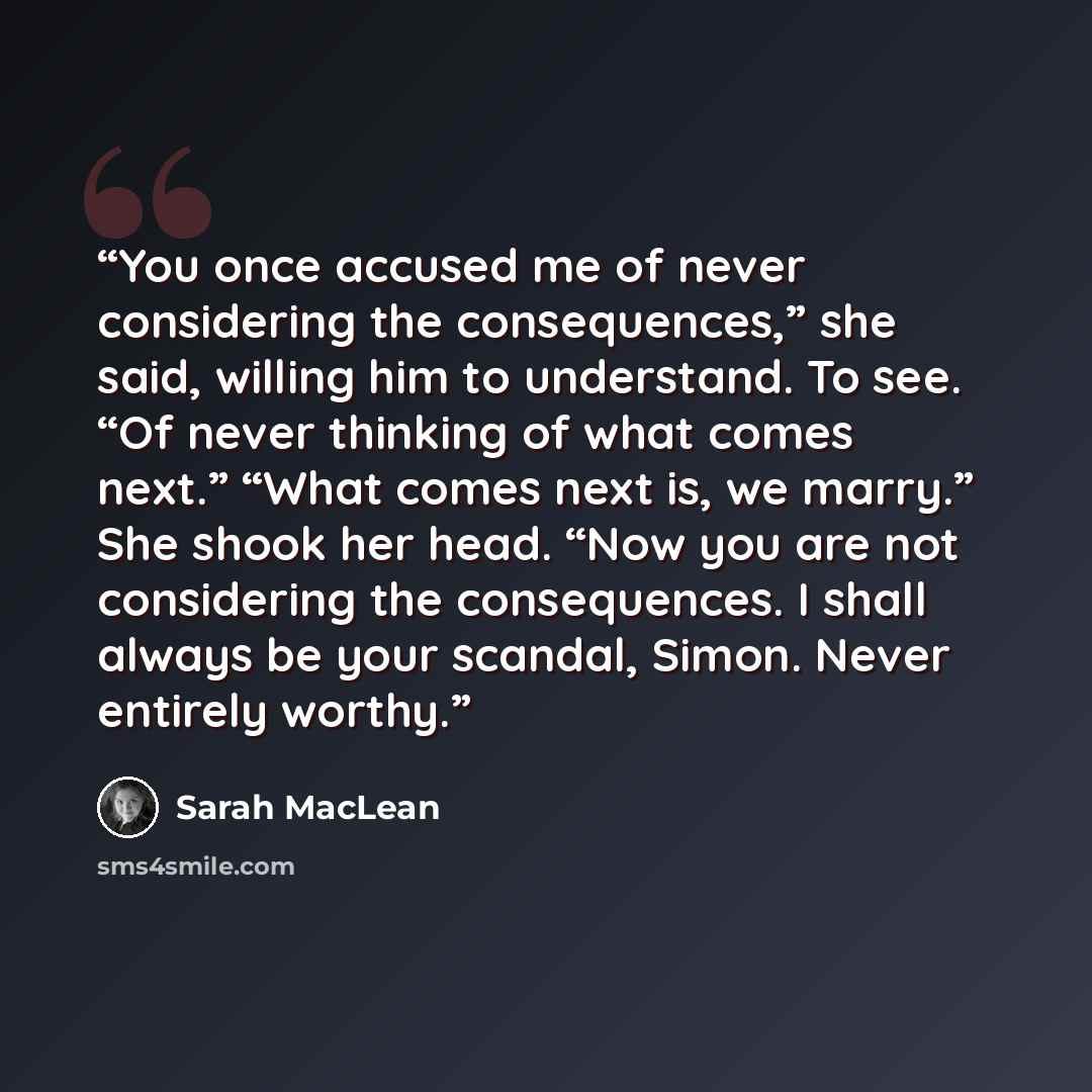 “You once accused me of never considering the consequences,” she said, willing him to understand. To see. “Of never thinking of what comes next.” “What comes next is, we marry.” She shook her head. “Now you are not considering the consequences. I shall always be your scandal, Simon. Never entirely…” quote by Sarah MacLean