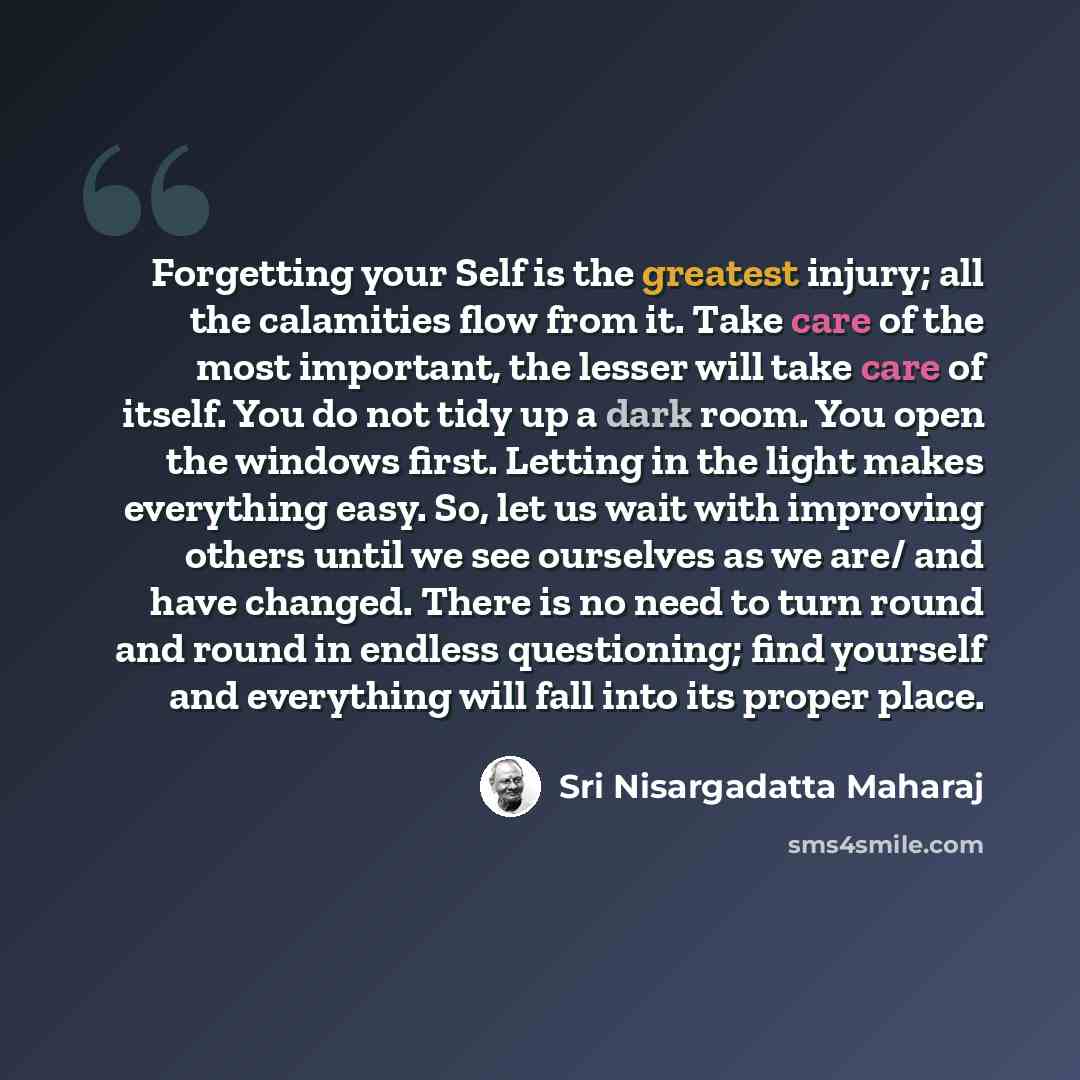 “Forgetting your Self is the greatest injury; all the calamities flow from it. Take care of the most important, the lesser will take care of itself. You do not tidy up a dark room. You open the windows first. Letting in the light makes everything easy. So, let us wait with improving others until we…” quote by Sri Nisargadatta Maharaj