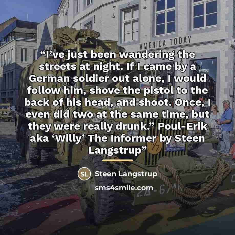 “I’ve just been wandering the streets at night. If I came by a German soldier out alone, I would follow him, shove the pistol to the back of his head, and shoot. Once, I even did two at the same time, but they were really drunk.” Poul-Erik aka ‘Willy’ The Informer by Steen Langstrup” quote by Steen Langstrup