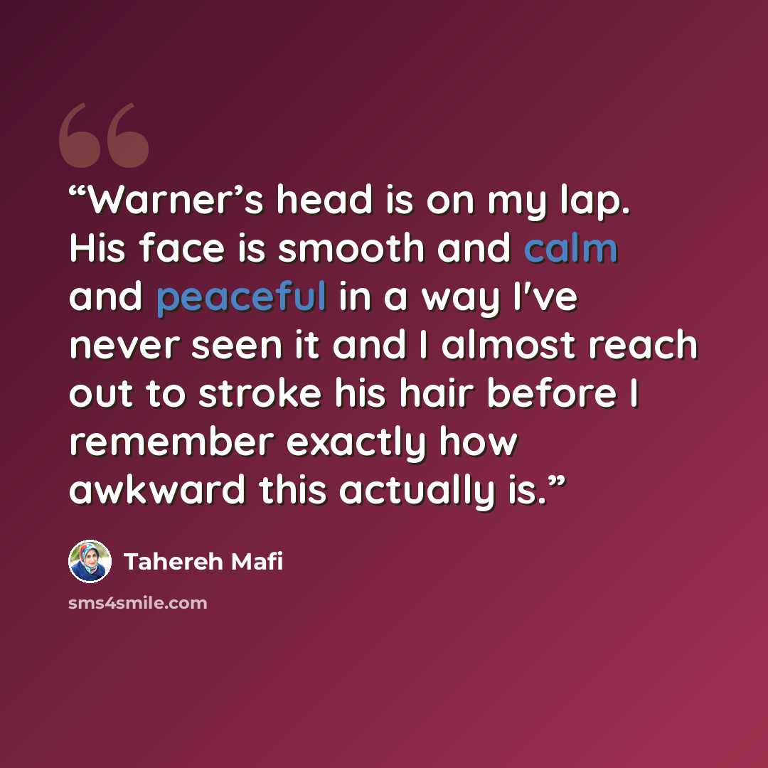 “Warner’s head is on my lap. His face is smooth and calm and peaceful in a way I've never seen it and I almost reach out to stroke his hair before I remember exactly how awkward this actually is.” quote by Tahereh Mafi
