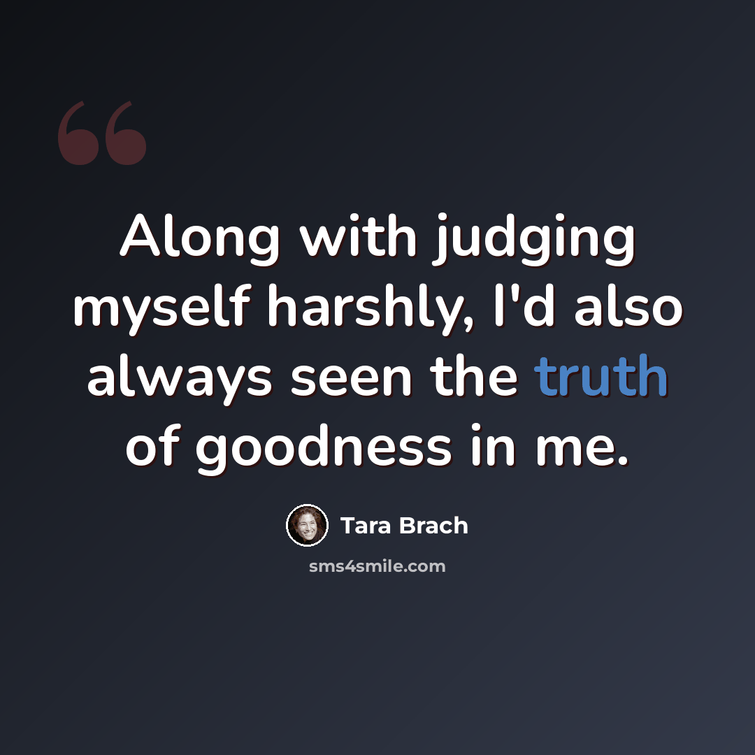 “Along with judging myself harshly, I'd also always seen the truth of goodness in me.” quote by Tara Brach