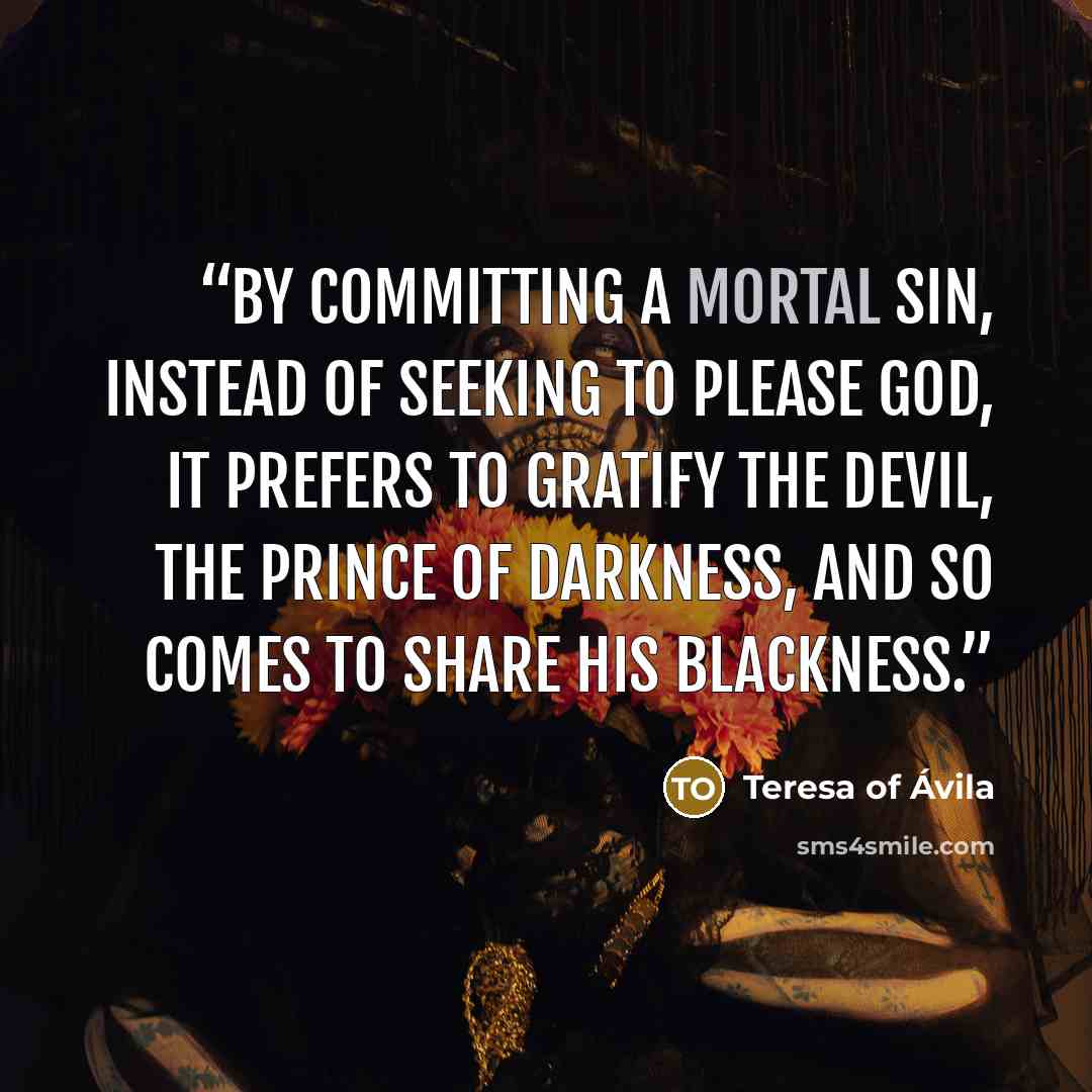 “by committing a mortal sin, instead of seeking to please God, it prefers to gratify the devil, the prince of darkness, and so comes to share his blackness.” quote by Teresa of Ávila