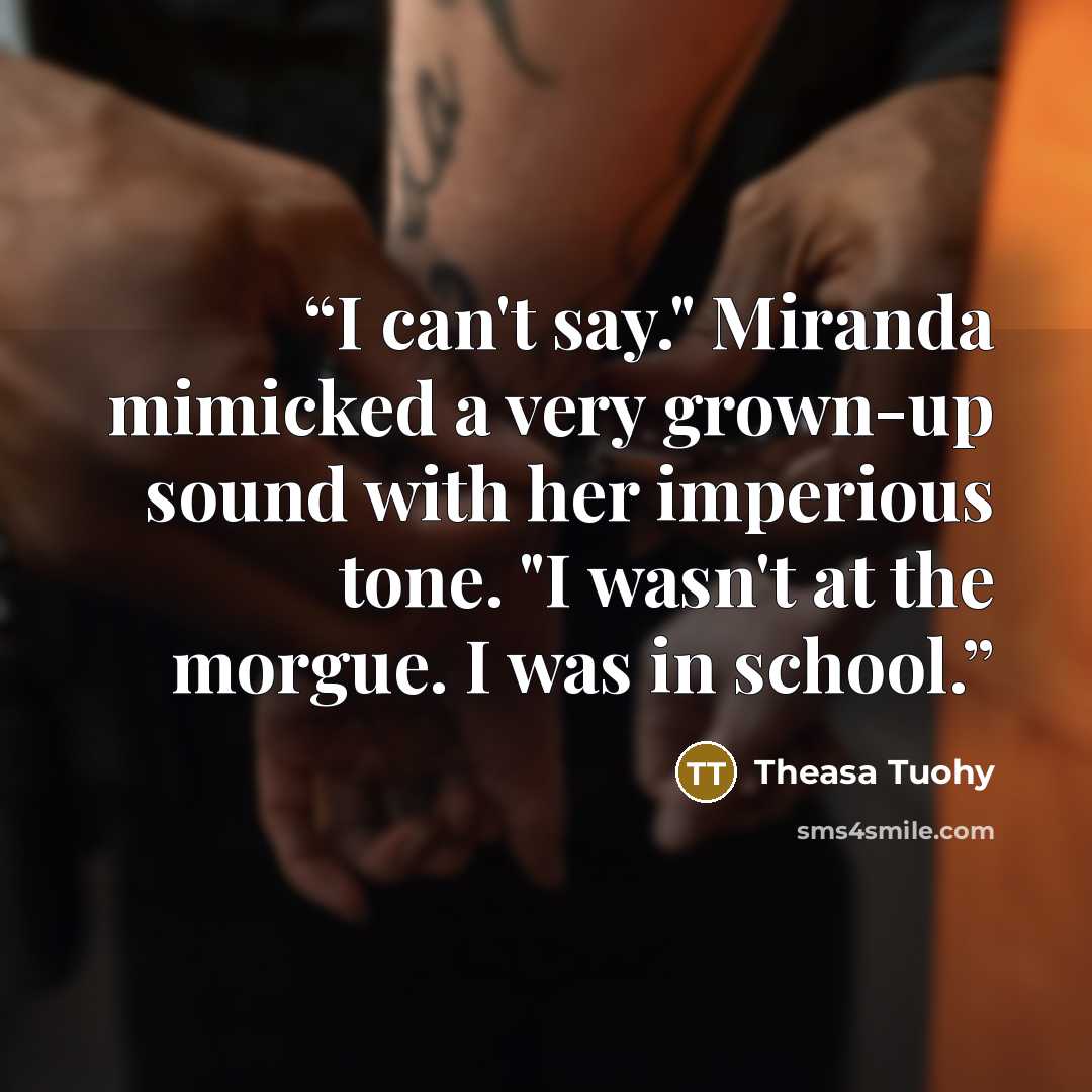 “I can't say." Miranda mimicked a very grown-up sound with her imperious tone. "I wasn't at the morgue. I was in school.” quote by Theasa Tuohy