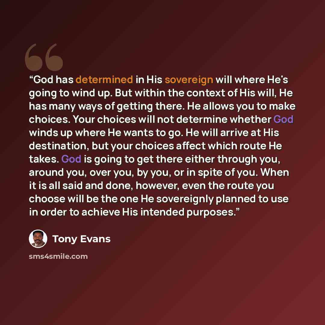 “God has determined in His sovereign will where He's going to wind up. But within the context of His will, He has many ways of getting there. He allows you to make choices. Your choices will not determine whether God winds up where He wants to go. He will arrive at His destination, but your choices…” quote by Tony Evans
