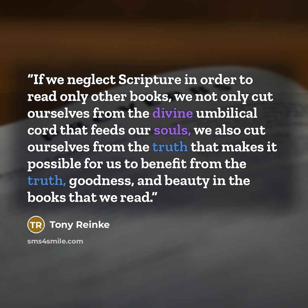 “If we neglect Scripture in order to read only other books, we not only cut ourselves from the divine umbilical cord that feeds our souls, we also cut ourselves from the truth that makes it possible for us to benefit from the truth, goodness, and beauty in the books that we read.” quote by Tony Reinke